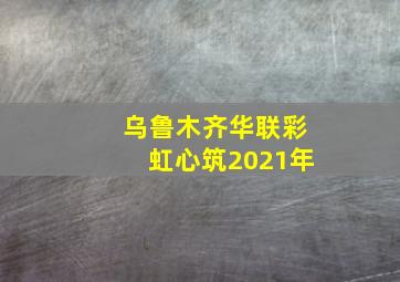 乌鲁木齐华联彩虹心筑2021年