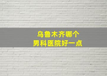 乌鲁木齐哪个男科医院好一点