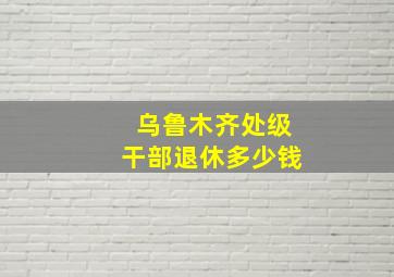 乌鲁木齐处级干部退休多少钱