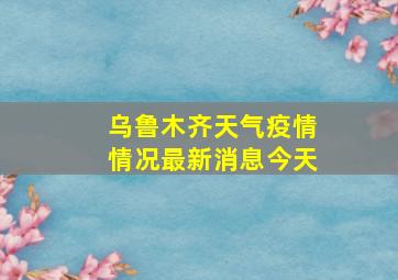 乌鲁木齐天气疫情情况最新消息今天