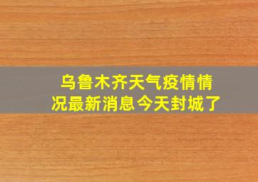 乌鲁木齐天气疫情情况最新消息今天封城了