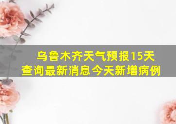 乌鲁木齐天气预报15天查询最新消息今天新增病例