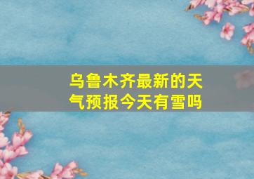 乌鲁木齐最新的天气预报今天有雪吗