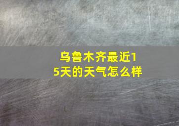 乌鲁木齐最近15天的天气怎么样