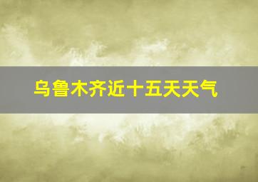 乌鲁木齐近十五天天气