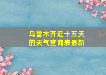 乌鲁木齐近十五天的天气查询表最新