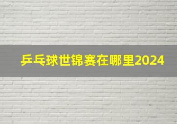 乒乓球世锦赛在哪里2024