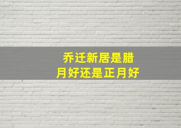 乔迁新居是腊月好还是正月好