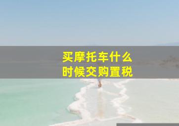 买摩托车什么时候交购置税