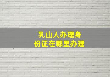 乳山人办理身份证在哪里办理