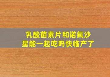 乳酸菌素片和诺氟沙星能一起吃吗快临产了