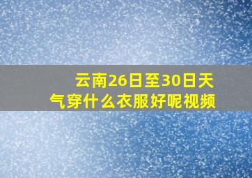 云南26日至30日天气穿什么衣服好呢视频