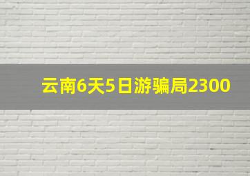 云南6天5日游骗局2300