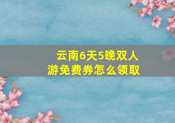 云南6天5晚双人游免费券怎么领取