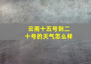 云南十五号到二十号的天气怎么样