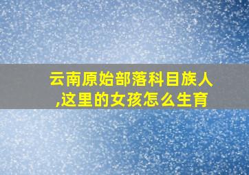 云南原始部落科目族人,这里的女孩怎么生育