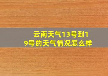 云南天气13号到19号的天气情况怎么样