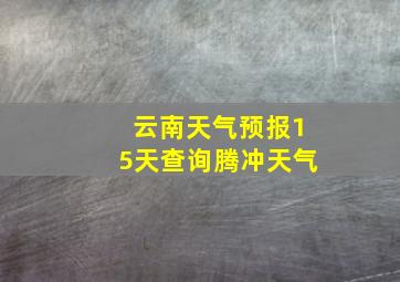 云南天气预报15天查询腾冲天气