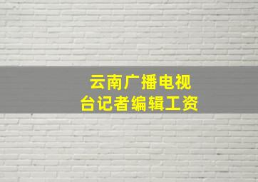 云南广播电视台记者编辑工资