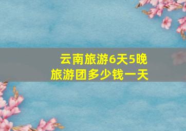 云南旅游6天5晚旅游团多少钱一天