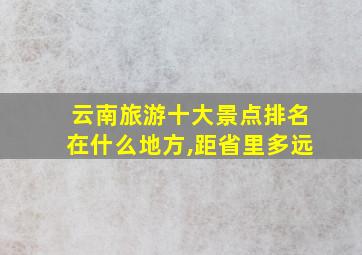 云南旅游十大景点排名在什么地方,距省里多远