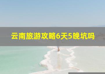 云南旅游攻略6天5晚坑吗