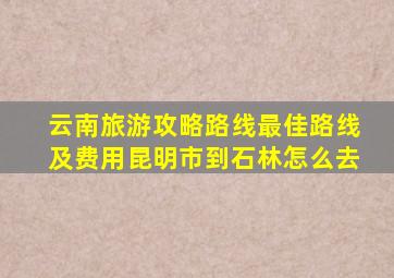 云南旅游攻略路线最佳路线及费用昆明市到石林怎么去