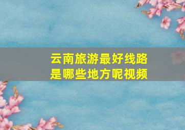 云南旅游最好线路是哪些地方呢视频