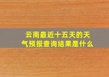 云南最近十五天的天气预报查询结果是什么