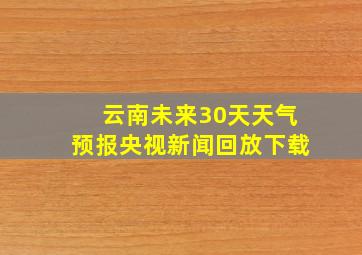 云南未来30天天气预报央视新闻回放下载