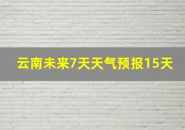 云南未来7天天气预报15天