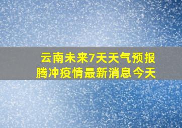 云南未来7天天气预报腾冲疫情最新消息今天