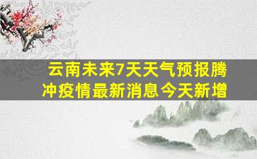 云南未来7天天气预报腾冲疫情最新消息今天新增