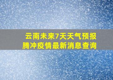 云南未来7天天气预报腾冲疫情最新消息查询