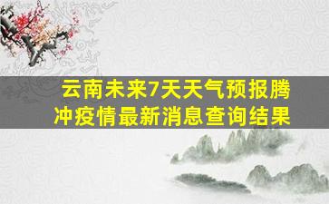 云南未来7天天气预报腾冲疫情最新消息查询结果