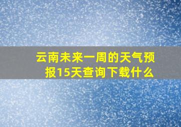 云南未来一周的天气预报15天查询下载什么