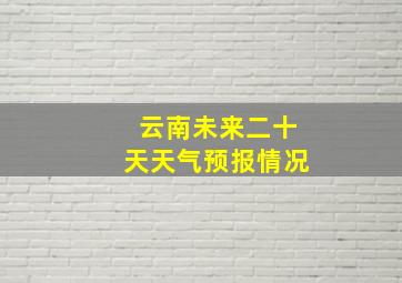 云南未来二十天天气预报情况