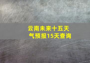 云南未来十五天气预报15天查询