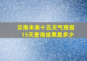 云南未来十五天气预报15天查询结果是多少