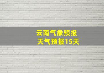 云南气象预报天气预报15天