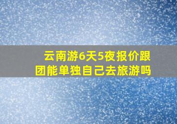 云南游6天5夜报价跟团能单独自己去旅游吗