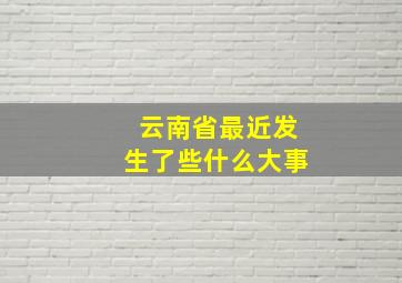 云南省最近发生了些什么大事