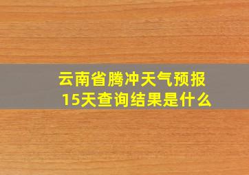 云南省腾冲天气预报15天查询结果是什么