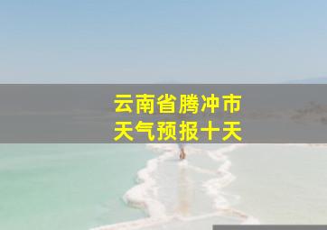 云南省腾冲市天气预报十天