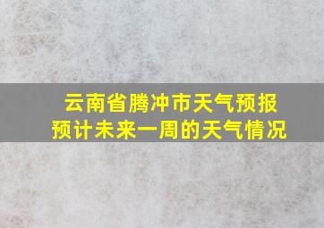 云南省腾冲市天气预报预计未来一周的天气情况