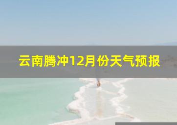 云南腾冲12月份天气预报