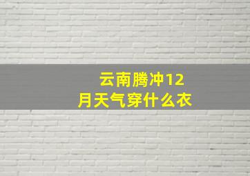 云南腾冲12月天气穿什么衣