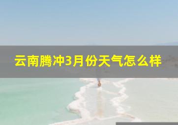 云南腾冲3月份天气怎么样