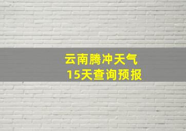 云南腾冲天气15天查询预报