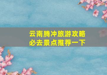 云南腾冲旅游攻略必去景点推荐一下